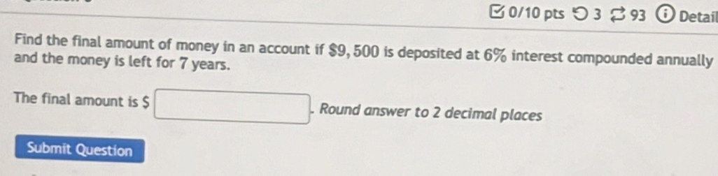 [ 0/10 pts つ 3 [ 93 ⓘ Detail 
Find the final amount of money in an account if $9, 500 is deposited at 6% interest compounded annually 
and the money is left for 7 years. 
The final amount is $ □. Round answer to 2 decimal places 
Submit Question