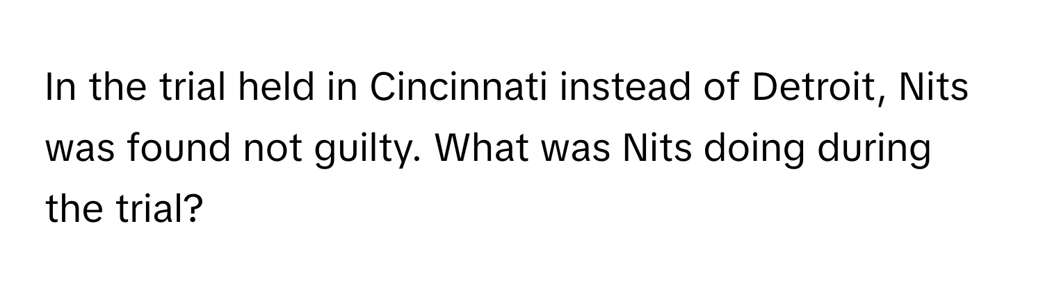 In the trial held in Cincinnati instead of Detroit, Nits was found not guilty. What was Nits doing during the trial?