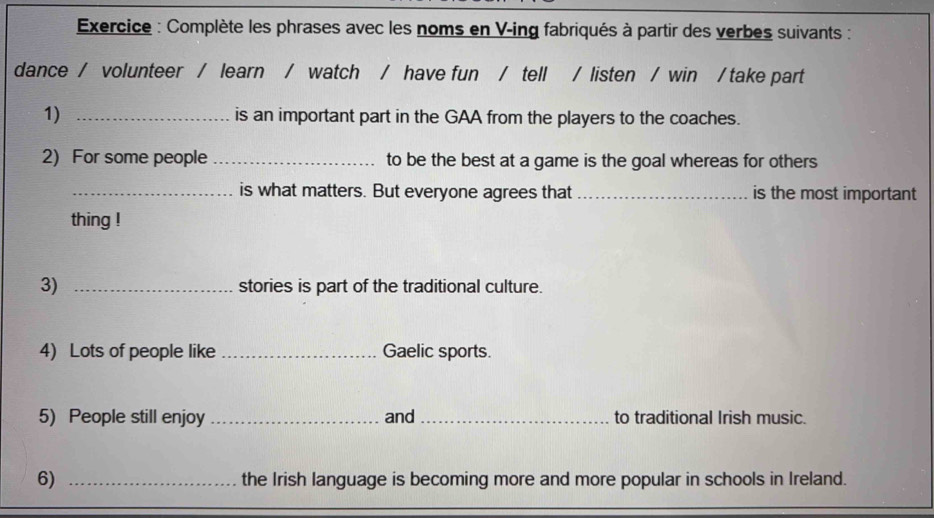 Exercice : Complète les phrases avec les noms en V-ing fabriqués à partir des verbes suivants : 
dance / volunteer / learn / watch / have fun / tell / listen / win / take part 
1) _is an important part in the GAA from the players to the coaches. 
2) For some people _to be the best at a game is the goal whereas for others 
_is what matters. But everyone agrees that _is the most important 
thing ! 
3) _stories is part of the traditional culture. 
4) Lots of people like _Gaelic sports. 
5) People still enjoy _and _to traditional Irish music. 
6) _the Irish language is becoming more and more popular in schools in Ireland.