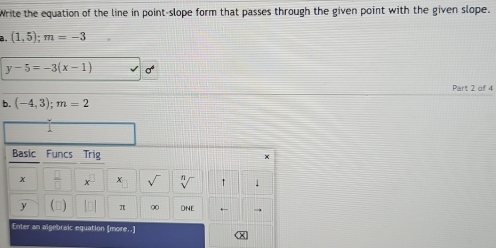 Write the equation of the line in point-slope form that passes through the given point with the given slope. 
a. (1,5); m=-3
y-5=-3(x-1)
Part 2 of 4 
b. (-4,3); m=2
Basic Funcs Trig × 
x  □ /□   X sqrt() sqrt[n]() ↑
y π ∞ ONE ← 
Enter an algebraic equation [more..] (x