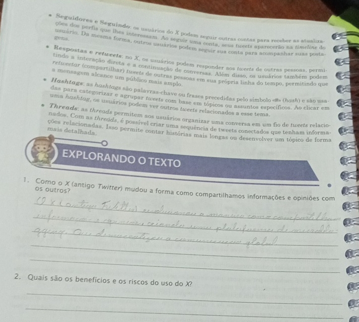 Seguidores e Seguíndo: os usuários do X podem seguir outras contas para receber as atualiza
ções dos perfis que lhes interessam. Ao seguir uma conta, seus tweets aparecerão na timeline do
gens. usuário. Da mesma forma, outros usuários podem seguir sua conta para acompanhar suas posta
Respostas e retweets: no X, os usuários podem responder aos tweets de outras pessoas, permi
tindo a interação direta e a continuação de conversas. Além disso, os usuários também podem
retwectar (compartilhar) tweets de outras pessoas em sua própria linha do tempo, permitindo que
a mensagem alcance um público mais amplo.
Hashtags: as hushtags são palavras-chave ou frases precedidas pelo simbolo «#» (hush) e são usa-
das para categorizar e agrupar tweets com base em tópicos ou assuntos específicos. Ao clicar em
uma hushtug, os usuários podem ver outros tweets relacionados a esse tema.
Threads: as threads permitem aos usuários organizar uma conversa em um fio de tweets relacio-
nados. Com as threods, é possível criar uma sequência de tweets conectados que tenham informa-
mais detalhada.
ções relacionadas. Isso permite contar histórias mais longas ou desenvolver um tópico de forma
EXPLORANDO O TEXTO
_
1. Como o X (antigo Twitter) mudou a forma como compartilhamos informações e opiniões com os outros?
_
_
_
_
2. Quais são os benefícios e os riscos do uso do X?
_
_