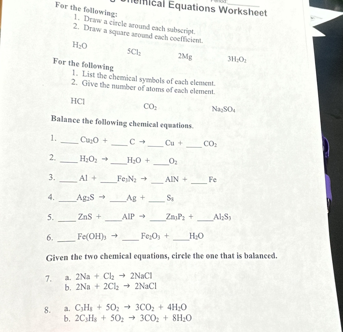 enod
Unemical Equations Worksheet
For the following:
1. Draw a circle around each subscript.
2. Draw a square around each coefficient.
H_2O
5Cl_2
2Mg
3H_2O_2
For the following
1. List the chemical symbols of each element.
2. Give the number of atoms of each element.
HCl
CO_2
Na_2SO_4
Balance the following chemical equations.
1. _ Cu_2O+ _ Cto _  Cu+ _  CO_2
2. _ H_2O_2 _ H_2O+ _  O_2
3. _ Al+ _  Fe_3N_2 _ AIN+ _ Fe
4. _ Ag_2S _ Ag+ _  S_8
5. _ ZnS+ _  AIP _  Zn_3P_2+ _  Al_2S_3
6. _ Fe(OH)_3 _  Fe_2O_3+ _ H_2O
Given the two chemical equations, circle the one that is balanced.
7. a. 2Na+Cl_2to 2NaCl
b. 2Na+2Cl_2to 2NaCl
8. a. C_3H_8+5O_2to 3CO_2+4H_2O
b. 2C_3H_8+5O_2to 3CO_2+8H_2O