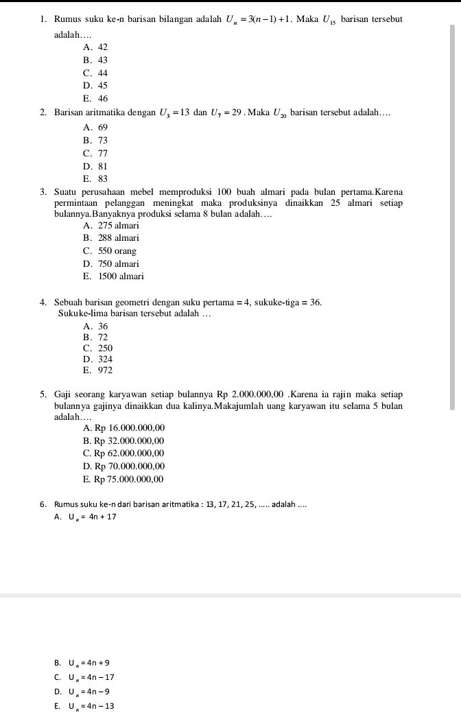 Rumus suku ke-n barisan bilangan adalah U_n=3(n-1)+1. Maka U_15 barisan tersebut
adalah…
A. 42
B. 43
C. 44
D. 45
E. 46
2. Barisan aritmatika dengan U_3=13 dan U_2=29. Maka U_20 barisan tersebut adalah…
A. 69
B. 73
C. 77
D. 81
E. 83
3. Suatu perusahaan mebel memproduksi 100 buah almari pada bulan pertama.Karena
permintaan pelanggan meningkat maka produksinya dinaikkan 25 almari setiap
bulannya.Banyaknya produksi selama 8 bulan adalah…..
A. 275 almari
B. 288 almari
C. 550 orang
D. 750 almari
E. 1500 almari
4. Sebuah barisan geometri dengan suku pertama =4 , sukuke-tiga =36.
Sukuke-lima barisan tersebut adalah ...
A. 36
B. 72
C. 250
D. 324
E. 972
5. Gaji seorang karyawan setiap bulannya Rp 2.000.000,00 .Karena ia rajin maka setiap
bulannya gajinya dinaikkan dua kalinya.Makajumlah uang karyawan itu selama 5 bulan
adalah…
A. Rp 16.000.000,00
B. Rp 32.000.000,00
C. Rp 62.000.000,00
D. Rp 70.000.000,00
E. Rp 75.000.000,00
6. Rumus suku ke-n dari barisan aritmatika : 13, 17, 21, 25, ..... adalah ....
A. U_n=4n+1 7
B. U_n=4n+9
C. U_n=4n-17
D. U_n=4n-9
E. U_n=4n-13