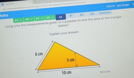 Sparx Matlis x 
11,352 XP Kyle Stringer 
https://ww.qqqrsmaths.uk/student/package/cc798570-ad5c-4ba4-b416-f1bdba70ba13/task/4/item/5 
laths 4F 4 G 4H Summary 
4A 4B 4C 4D 4E 
Using only the measurements given, is it possible to find the area of the triangle 
below? 
Explain your answer.