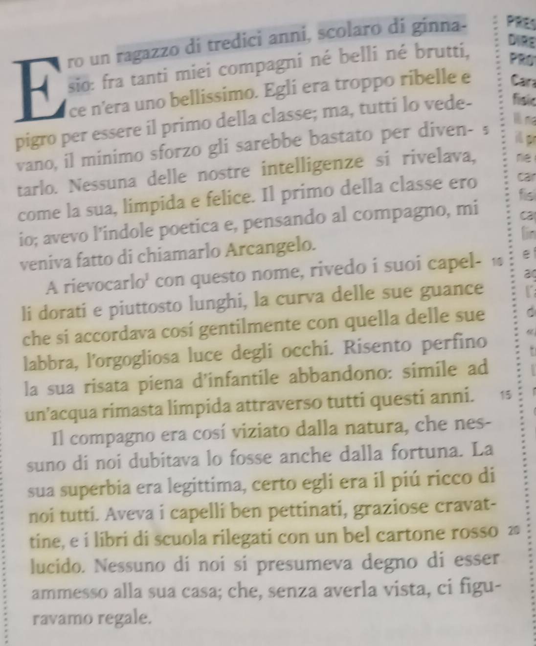 ro un ragazzo di tredici anni, scolaro di ginna- PRES 
DIRE 
F sio: fra tanti miei compagni né belli né brutti, 
PRO 
ce n’era uno bellissimo. Egli era troppo ribelle e Cara 
pigro per essere il primo della classe; ma, tutti lo vede- fisic 
l ma 
vano, il minimo sforzo gli sarebbe bastato per diven- s 
i p 
tarlo. Nessuna delle nostre intelligenze si rivelava, re 
fisl 
come la sua, limpida e felice. Il primo della classe ero car 
io; avevo l’indole poetica e, pensando al compagno, mi 
ca 
lin 
veniva fatto di chiamarlo Arcangelo. 
A rievocarlo' con questo nome, rivedo i suoi capel- 1 
li dorati e piuttosto lunghi, la curva delle sue guance 
che si accordava cosí gentilmente con quella delle sue 
labbra, l'orgogliosa luce degli occhi. Risento perfino 
. 
la sua risata piena d’infantile abbandono: simile ad 
un’acqua rimasta limpida attraverso tutti questi anni. 15 
Il compagno era cosí viziato dalla natura, che nes- 
suno di noi dubitava lo fosse anche dalla fortuna. La 
sua superbia era legittima, certo egli era il piú ricco di 
noi tutti. Aveva i capelli ben pettinati, graziose cravat- 
tine, e i libri di scuola rilegati con un bel cartone rosso ≥ 
lucido. Nessuno di noi si presumeva degno di esser 
ammesso alla sua casa; che, senza averla vista, ci figu- 
ravamo regale.