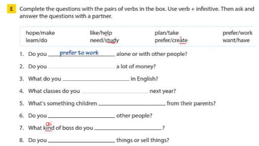 Complete the questions with the pairs of verbs in the box. Use verb + infinitive. Then ask and
answer the questions with a partner.
hope/make like/help plan/take prefer/work
learn/do need/study prefer/create want/have
1. Do you _prefer to work _alone or with other people?
2. Do you _a lot of money?
3. What do you _in English?
4. What classes do you _next year?
5. What's something children _from their parents?
6. Do you _other people?
7. What kind of boss do you _?
8. Do you_ things or sell things?