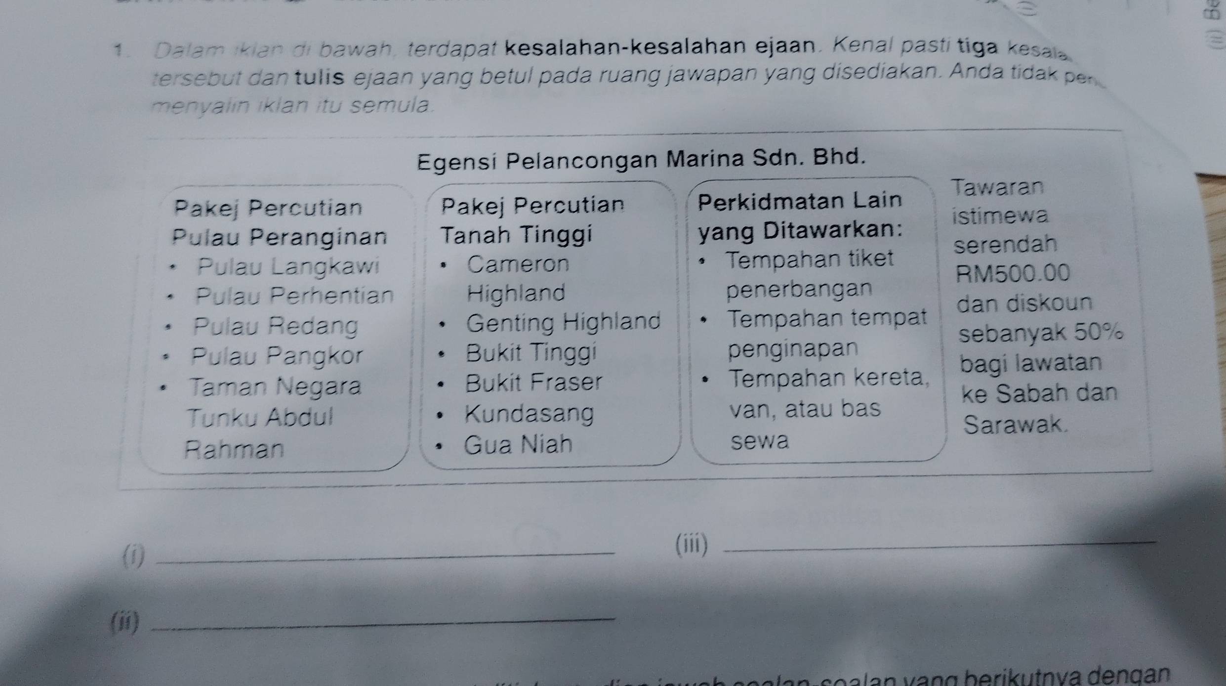 Dalam ikian di bawah, terdapat kesalahan-kesalahan ejaan. Kenal pastí tiga kesai 
tersebut dan tulis ejaan yang betul pada ruang jawapan yang disediakan. Anda tidak pe 
menyalin iklan itu semula. 
Egensi Pelancongan Marina Sdn. Bhd. 
Tawaran 
Pakej Percutian Pakej Percutian Perkidmatan Lain 
stimewa 
Pulau Peranginan Tanah Tinggi yang Ditawarkan: serendah 
Pulau Langkawi Cameron Tempahan tiket RM500.00
Pulau Perhentian Highland penerbangan 
dan diskoun 
Pulau Redang Genting Highland Tempahan tempat 
sebanyak 50%
Pulau Pangkor Bukit Tinggi penginapan 
bagi lawatan 
Taman Negara Bukit Fraser Tempahan kereta, 
ke Sabah dan 
Tunku Abdul Kundasang van, atau bas 
Sarawak. 
Rahman Gua Niah sewa 
(i) 
_ 
(iii)_ 
(ii)_ 
o a an vạn g berikutnva dengan