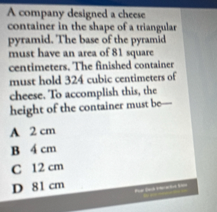 A company designed a cheese
container in the shape of a triangular 
pyramid. The base of the pyramid
must have an area of 81 square
centimeters. The finished container
must hold 324 cubic centimeters of
cheese. To accomplish this, the
height of the container must be—
A 2 cm
B 4 cm
C 12 cm
D 81 cm
Püer Dach E9oral tvō Sk00