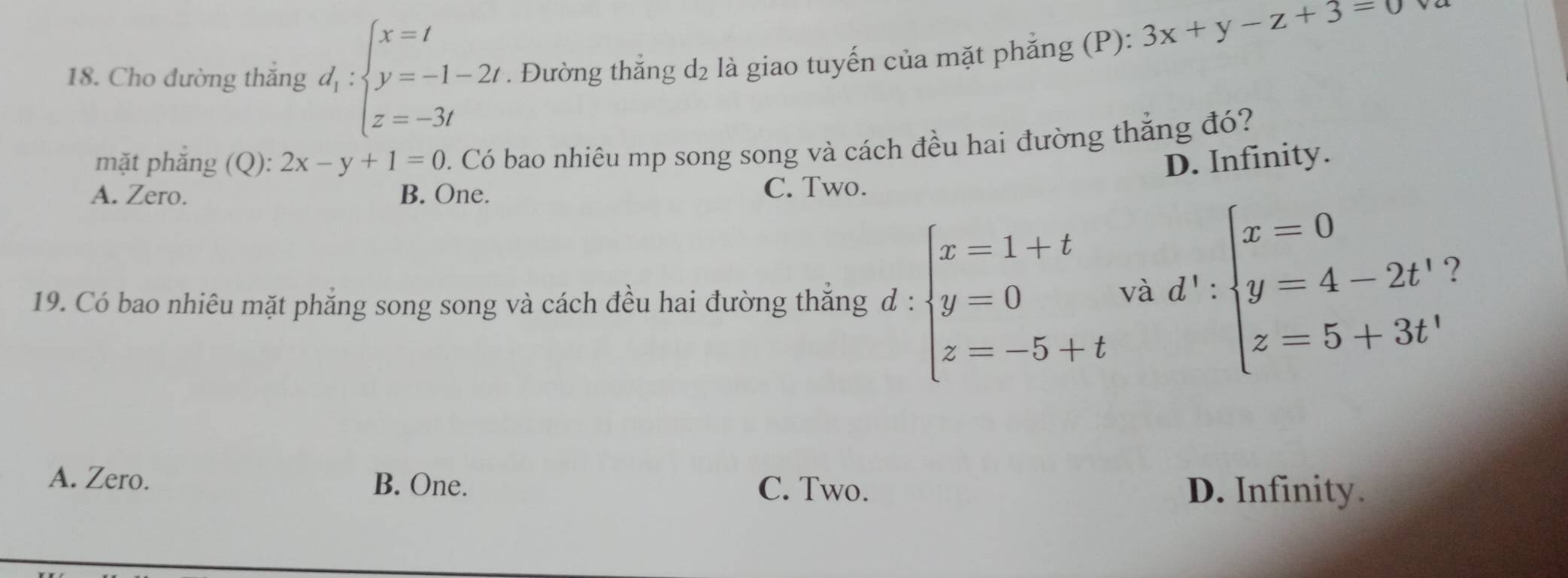 Cho đường thắng d_1:beginarrayl x=t y=-1-2t z=-3tendarray.. Đường thẳng d₂ là giao tuyến của mặt phẳng (P):
3x+y-z+3=0 va
mặt phẳng (Q): 2x-y+1=0 0. Có bao nhiêu mp song song và cách đều hai đường thắng đó?
D. Infinity.
A. Zero. B. One. C. Two.
19. Có bao nhiêu mặt phẳng song song và cách đều hai đường thắng đ : beginarrayl x=1+t y=0 z=-5+tendarray. và d':beginarrayl x=0 y=4-2t' z=5+3t'endarray.
7
A. Zero. B. One. C. Two.
D. Infinity.