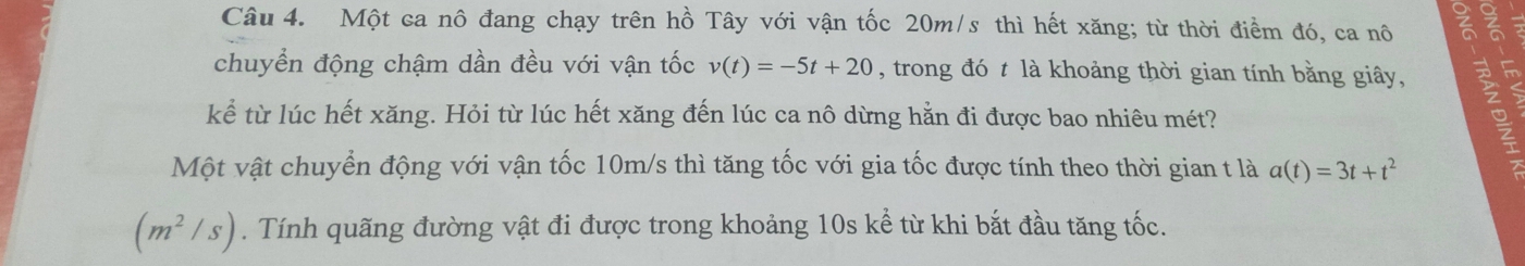 Một ca nô đang chạy trên hồ Tây với vận tốc 20m/s thì hết xăng; từ thời điểm đó, ca nô ह 
chuyển động chậm dần đều với vận tốc v(t)=-5t+20 , trong đó t là khoảng thời gian tính bằng giây, 
kể từ lúc hết xăng. Hỏi từ lúc hết xăng đến lúc ca nô dừng hằn đi được bao nhiêu mét? 
Một vật chuyển động với vận tốc 10m/s thì tăng tốc với gia tốc được tính theo thời gian t là a(t)=3t+t^2
(m^2/s). Tính quãng đường vật đi được trong khoảng 10s kể từ khi bắt đầu tăng tốc.