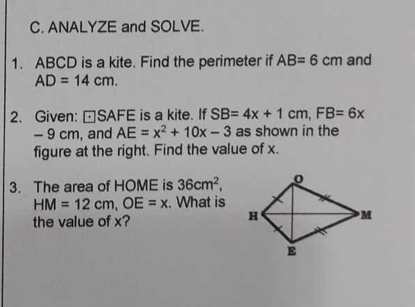 ANALYZE and SOLVE. 
1. ABCD is a kite. Find the perimeter if AB=6cm and
AD=14cm. 
2. Given: |ast SAFE is a kite. If SB=4x+1cm, FB=6x
- 9 cm, and AE=x^2+10x-3 as shown in the 
figure at the right. Find the value of x. 
3. The area of HOME is 36cm^2,
HM=12cm, OE=x. What is 
the value of x?