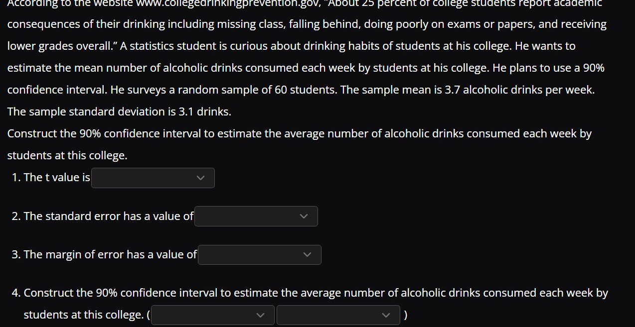 According to the website www.collegedrinkingprevention.gov, ''About 25 percent of college students report academic 
consequences of their drinking including missing class, falling behind, doing poorly on exams or papers, and receiving 
lower grades overall.” A statistics student is curious about drinking habits of students at his college. He wants to 
estimate the mean number of alcoholic drinks consumed each week by students at his college. He plans to use a 90%
confidence interval. He surveys a random sample of 60 students. The sample mean is 3.7 alcoholic drinks per week. 
The sample standard deviation is 3.1 drinks. 
Construct the 90% confidence interval to estimate the average number of alcoholic drinks consumed each week by 
students at this college. 
1. The t value is 
2. The standard error has a value of 
3. The margin of error has a value of 
4. Construct the 90% confidence interval to estimate the average number of alcoholic drinks consumed each week by 
students at this college. ( )