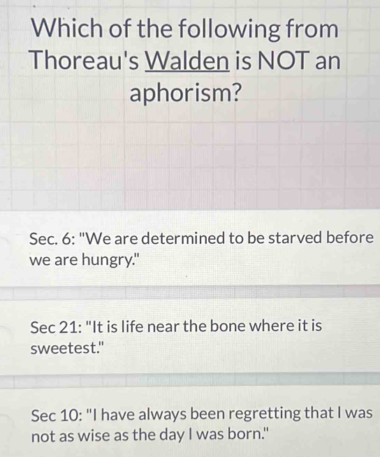 Which of the following from
Thoreau's Walden is NOT an
aphorism?
Sec. 6: "We are determined to be starved before
we are hungry."
Sec 21: "It is life near the bone where it is
sweetest."
Sec 10: "I have always been regretting that I was
not as wise as the day I was born."