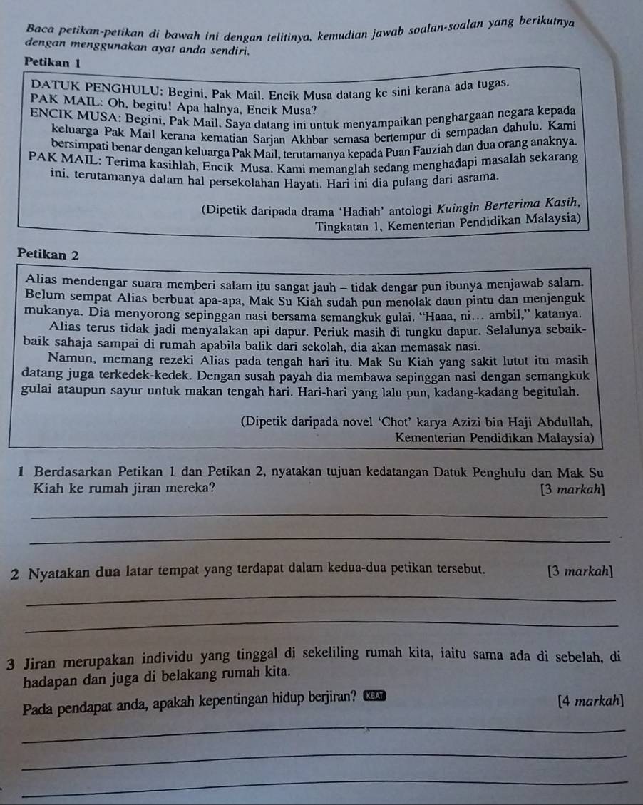 Baca petikan-petikan di bawah ini dengan telitinya, kemudian jawab soalan-soalan yang berikutnya
dengan menggunakan ayat anda sendiri.
Petikan 1
DATUK PENGHULU: Begini, Pak Mail. Encik Musa datang ke sini kerana ada tugas.
PAK MAIL: Oh, begitu! Apa halnya, Encik Musa?
ENCIK MUSA: Begini, Pak Mail. Šaya datang ini untuk menyampaikan penghargaan negara kepada
keluarga Pak Mail kerana kematian Sarjan Akhbar semasa bertempur di sempadan dahulu. Kami
bersimpati benar dengan keluarga Pak Mail, terutamanya kepada Puan Fauziah dan dua orang anaknya.
PAK MAIL: Terima kasihlah, Encik Musa. Kami memanglah sedang menghadapi masalah sekarang
ini, terutamanya dalam hal persekolahan Hayati. Hari ini dia pulang dari asrama.
(Dipetik daripada drama ‘Hadiah’ antologi Kuingin Berterima Kasih,
Tingkatan 1, Kementerian Pendidikan Malaysia)
Petikan 2
Alias mendengar suara memberi salam itu sangat jauh - tidak dengar pun ibunya menjawab salam.
Belum sempat Alias berbuat apa-apa, Mak Su Kiah sudah pun menolak daun pintu dan menjenguk
mukanya. Dia menyorong sepinggan nasi bersama semangkuk gulai. “Haaa, ni… ambil,” katanya.
Alias terus tidak jadi menyalakan api dapur. Periuk masih di tungku dapur. Selalunya sebaik-
baik sahaja sampai di rumah apabila balik dari sekolah, dia akan memasak nasi.
Namun, memang rezeki Alias pada tengah hari itu. Mak Su Kiah yang sakit lutut itu masih
datang juga terkedek-kedek. Dengan susah payah dia membawa sepinggan nasi dengan semangkuk
gulai ataupun sayur untuk makan tengah hari. Hari-hari yang lalu pun, kadang-kadang begitulah.
(Dipetik daripada novel ‘Chot’ karya Azizi bin Haji Abdullah,
Kementerian Pendidikan Malaysia)
1 Berdasarkan Petikan 1 dan Petikan 2, nyatakan tujuan kedatangan Datuk Penghulu dan Mak Su
Kiah ke rumah jiran mereka? [3 markah]
_
_
2 Nyatakan dua latar tempat yang terdapat dalam kedua-dua petikan tersebut. [3 markah]
_
_
3 Jiran merupakan individu yang tinggal di sekeliling rumah kita, iaitu sama ada di sebelah, di
hadapan dan juga di belakang rumah kita.
_
Pada pendapat anda, apakah kepentingan hidup berjiran? KBAT [4 markah]
_
_