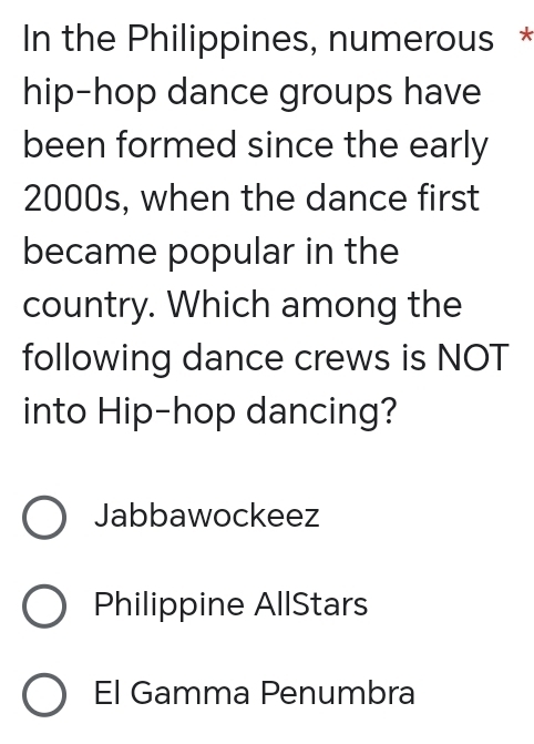 In the Philippines, numerous *
hip-hop dance groups have
been formed since the early
2000s, when the dance first
became popular in the
country. Which among the
following dance crews is NOT
into Hip-hop dancing?
Jabbawockeez
Philippine AllStars
El Gamma Penumbra