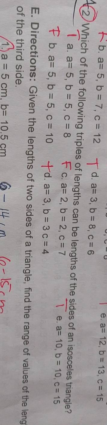 e. a=12, b=13, c=15
b. a=5, b=7, c=12 d. a=3, b=8, c=6
2 Which of the following triples of lengths can be lengths of the sides of an isosceles triangle?
a. a=5, b=5, c=8 C. a=2, b=2, c=7 e. a=10, b=10, c=15
b. a=5, b=5, c=10 d. a=3, b=3c=4
E. Directions: Given the lengths of two sides of a triangle, find the range of values of the leng
of the third side.
1) a=5cm, b=10.5cm