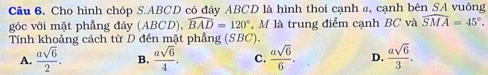 Cho hình chóp S. ABCD có đáy ABCD là hình thoi cạnh a, cạnh bên SA vuông
góc với mặt phẳng đáy (ABCD), widehat BAD=120° , M là trung điểm cạnh BC và widehat SMA=45°. 
Tính khoảng cách từ D đến mặt phẳng (SBC).
A.  asqrt(6)/2 .  asqrt(6)/4 . C.  asqrt(6)/6 . D.  asqrt(6)/3 . 
B.