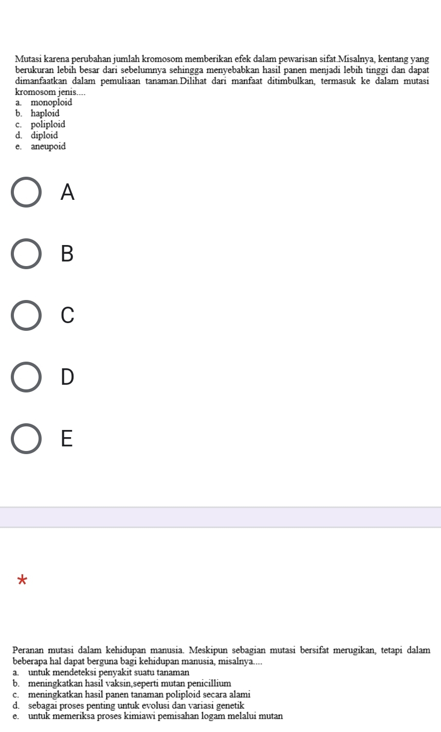 Mutasi karena perubahan jumlah kromosom memberikan efek dalam pewarisan sifat.Misalnya, kentang yang
berukuran lebih besar dari sebelumnya sehingga menyebabkan hasil panen menjadi lebih tinggi dan dapat
dimanfaatkan dalam pemuliaan tanaman.Dilihat dari manfaat ditimbulkan, termasuk ke dalam mutasi
kromosom jenis....
a. monoploid
b. haploid
c. poliploid
d. diploid
e. aneupoid
A
B
C
D
E
*
Peranan mutasi dalam kehidupan manusia. Meskipun sebagian mutasi bersifat merugikan, tetapi dalam
beberapa hal dapat berguna bagi kehidupan manusia, misalnya....
a. untuk mendeteksi penyakit suatu tanaman
b. meningkatkan hasil vaksin,seperti mutan penicillium
c. meningkatkan hasil panen tanaman poliploid secara alami
d. sebagai proses penting untuk evolusi dan variasi genetik
e. untuk memeriksa proses kimiawi pemisahan logam melalui mutan