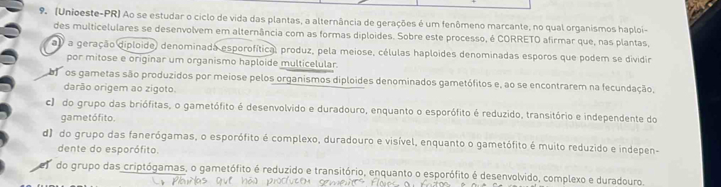 (Unioeste-PR) Ao se estudar o ciclo de vida das plantas, a alternância de gerações é um fenômeno marcante, no qual organismos haploi-
des multicelulares se desenvolvem em alternância com as formas diploides. Sobre este processo, é CORRETO afirmar que, nas plantas,
a) a geração diploide, denominada esporofítica, produz, pela meiose, células haploides denominadas esporos que podem se dividir
por mitose e originar um organismo haploide multicelular.
boos gametas são produzidos por meiose pelos organismos diploides denominados gametófitos e, ao se encontrarem na fecundação,
darão origem ao zigoto.
c) do grupo das briófitas, o gametófito é desenvolvido e duradouro, enquanto o esporófito é reduzido, transitório e independente do
gametófito,
d) do grupo das fanerógamas, o esporófito é complexo, duradouro e visível, enquanto o gametófito é muito reduzido e indepen-
dente do esporófito.
do grupo das criptógamas, o gametófito é reduzido e transitório, enquanto o esporófito é desenvolvido, complexo e duradouro.