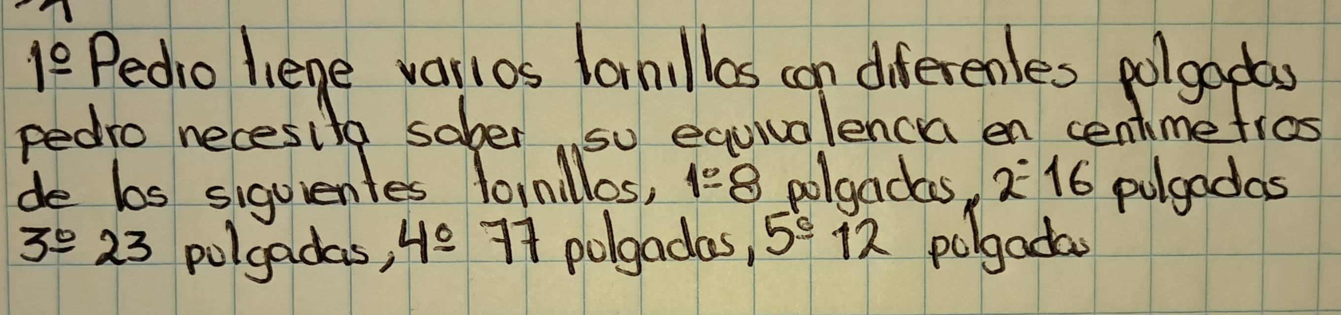 1frac 0 Pedio liege varlos lanillas can diferenles polgodas 
pedro necesita sober so equialencea en centimetros 
de bos siguentes lornllos, 1:8 polgadas, 2^:16 pulgadas
3°23 polgadas, 4_ 0 74 polgadas, 5°12 polgada