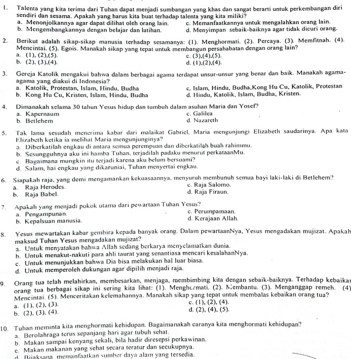 Talenta yang kita terima dari Tuhan dapat menjadi sumbangan yang khas dan sangat berarti untuk perkembangan diri
sendiri dan sesama. Apakah yang harus kita buat terhadap talenta yang kita miliki?
a. Menonjolkannya agar dapat dilihat oleh orang lain. c. Memanfaatkannya untuk mengalahkan orang lain.
b. Mengembangkannya dengan belajar dan latihan. d. Menyimpan sebaik-baiknya agar tidak dicuri orang.
2. Berikut adalah sikap-sikap manusia terhadap sesamanya: (1). Menghormati. (2). Percaya. (3). Memfitnah. (4).
Mencintai. (5). Egois. Manakah sikap yang tepat untuk membangun persahabatan dengan orang lain?
a. (1), (2),(5). c. (3),(4),(5).
b. (2), (3),(4). d. (1),(2),(4).
3. Gereja Katolik mengakui bahwa dalam berbagai agama terdapat unsur-unsur yang benar dan baik. Manakah agama-
agama yang diakui di Indonesia?
a. Katolik, Protestan, Islam, Hindu, Budha c, Islam, Hindu, Budha,Kong Hu Cu, Katolik, Protestan
b. Kong Hu Cu, Kristen, Islam, Hindu, Budha d. Hindu, Katolik, Islam, Budha, Kristen.
4. Dimanakah selama 30 tahun Yesus hidup dan tumbuh dalam asuhan Maria dan Yosef?
a. Kapernaum c. Galilea
b. Betlehem d. Nazareth
5. Tak lama sesudah menerima kabar dari malaikat Gabriel, Maria mengunjungi Elizabeth saudarinya. Apa kata
Elizabeth ketika ia melihat Maria mengunjunginya?
a. Diberkatilah engkau di antara semua perempuan dan diberkatilah buah rahimmu.
b. Sesungguhnya aku ini hamba Tuhan, terjadilah padaku menurut perkataanMu.
c. Bagaimana mungkin itu terjadi karena aku belum bersuami?
d. Salam, hai engkau yang dikaruniai, Tuhan menyertai engkau.
6. Siapakah raja, yang demi mengamankan kekuasaannya, menyuruh membunuh semua bayi laki-laki di Betlehem?
a. Raja Herodes. c. Raja Salomo.
b. Raja Babel. d. Raja Firaun.
7. Apakah yang menjadi pokok utama dari pewartaan Tuhan Yesus?
a. Pengampunan.
c. Perumpamaan.
b. Kepalsuan manusia. d. Kerajaan Allah.
8. Yesus mewartakan kabar gembira kepada banyak orang. Dalaı pewartaanNya, Yesus mengadakan mujizat. Apakah
maksud Tuhan Yesus mengadakan mujizat?
a. Untuk menyatakan bahwa Allah sedang berkarya menyclamatkan dunia.
b. Untuk menakut-nakuti para ahli taurat yang senantiasa mencari kesalahanNya.
c. Untuk menunjukkan bahwa Dia bisa melakukan hal luar biasa.
d. Untuk memperoleh dukungan agar dipilih menjadi raja.
9. Orang tua telah melahirkan, membesarkan, menjaga, membimbing kita dengan sebaik-baiknya. Terhadap kebaikar
orang tua berbagai sikap ini sering kita lihat: (1). Menghormati. (2). Membantu. (3). Menganggap remeh. (4)
Mencintai. (5). Menceritakan kelemahannya. Manakah sikap yang tepat untuk membalas kebaikan orang tua?
a. (1), (2), (3). c. (1), (2), (4).
b. (2), (3), (4). d. (2), (4), (5).
10. Tuhan meminta kita menghormati kehidupan. Bagaimanakah caranya kita menghormati kehidupan?
a. Berolahraga terus sepanjang hari agar tubuh sehat.
b. Makan sampai kenyang sekali, bila hadir diresepsi perkawinan.
c. Makan makanan yang sehat secara teratur dan secukupnya.
d Bijaksana memanfaatkan sumber daya alam yang tersedia.