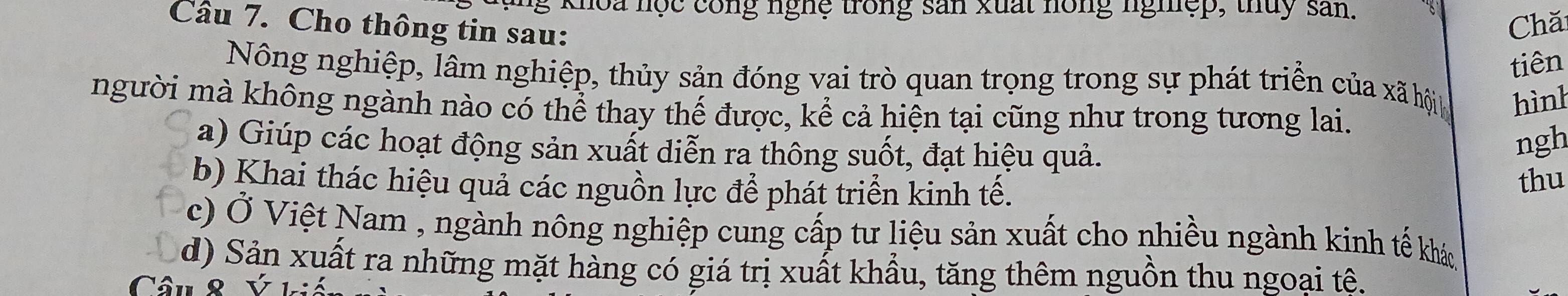 ng khoa nọc công nghệ trong san xuất hồng nghệp, thuy san.
Câu 7. Cho thông tin sau:
Chă
tiên
Nông nghiệp, lâm nghiệp, thủy sản đóng vai trò quan trọng trong sự phát triển của xã hội hình
người mà không ngành nào có thể thay thế được, kể cả hiện tại cũng như trong tương lai.
a) Giúp các hoạt động sản xuất diễn ra thông suốt, đạt hiệu quả.
ngh
b) Khai thác hiệu quả các nguồn lực để phát triển kinh tế.
thu
c) Ở Việt Nam , ngành nông nghiệp cung cấp tư liệu sản xuất cho nhiều ngành kinh tế khác
d) Sản xuất ra những mặt hàng có giá trị xuất khẩu, tăng thêm nguồn thu ngoại tê.
Câu 8