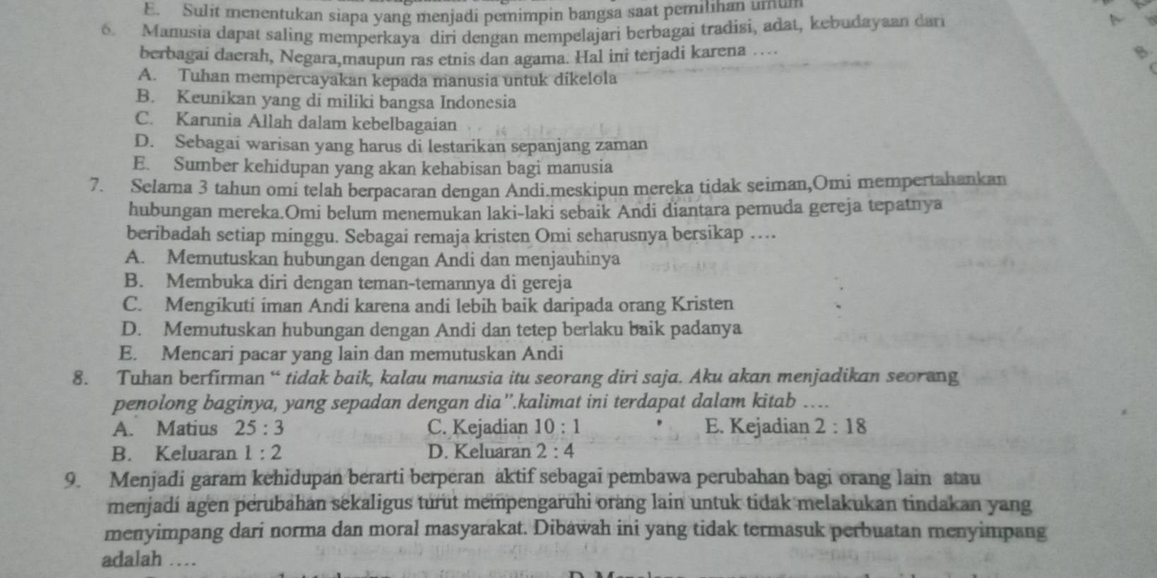 E. Sulit menentukan siapa yang menjadi pemimpin bangsa saat pemilihan umum
6. Manusia dapat saling memperkaya diri dengan mempelajari berbagai tradisi, adat, kebudayaan dari
A
berbagai daerah, Negara,maupun ras etnis dan agama. Hal ini terjadi karena …
B.
A. Tuhan mempercayakan kepada manusia untuk dikelola
B. Keunikan yang di miliki bangsa Indonesia
C. Karunia Allah dalam kebelbagaian
D. Sebagai warisan yang harus di lestarikan sepanjang zaman
E. Sumber kehidupan yang akan kehabisan bagi manusia
7. Selama 3 tahun omi telah berpacaran dengan Andi.meskipun mereka tidak seiman,Omi mempertahankan
hubungan mereka.Omi belum menemukan laki-laki sebaik Andi diantara pemuda gereja tepatnya
beribadah setiap minggu. Sebagai remaja kristen Omi seharusnya bersikap …
A. Memutuskan hubungan dengan Andi dan menjauhinya
B. Membuka diri dengan teman-temannya di gereja
C. Mengikuti iman Andi karena andi lebih baik daripada orang Kristen
D. Memutuskan hubungan dengan Andi dan tetep berlaku baik padanya
E. Mencari pacar yang lain dan memutuskan Andi
8. Tuhan berfirman “ tidak baik, kalau manusia itu seorang diri saja. Aku akan menjadikan seorang
penolong baginya, yang sepadan dengan dia”'.kalimat ini terdapat dalam kitab …..
A. Matius 25:3 C. Kejadian 10:1 E. Kejadian 2:18
B. Keluaran 1:2 D. Keluaran 2:4
9. Menjadi garam kehidupan berarti berperan aktif sebagai pembawa perubahan bagi orang lain atau
menjadí agen perubahan sekaligus turut mempengaruhi orang lain untuk tidak melakukan tindakan yang
menyimpang dari norma dan moral masyarakat. Dibawah ini yang tidak termasuk perbuatan menyimpang
adalah …