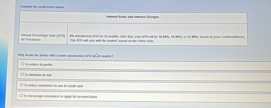 Examine the credit terms below:
Interest Rates and Interest Charges
Annual Percentage Rate (APR) 0% introductory APR for 10 months. After that, your APR will be 10.99%, 15.99%, or 17.99%, based on your creditworthiness
for Purchases This APR will vary with the market, based on the Prime Rate.
Why would the lender offer a lower introductory APR for 30 months?
To reduce its profits
To eliminate its risk
To entice consumers to use its credit card
To encourage consumers to apply for secured loans