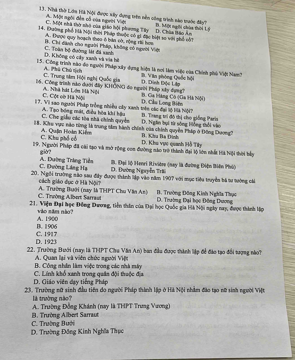 Nhà thờ Lớn Hà Nội được xây dựng trên nền công trình nào trước đây?
A. Một ngôi đền cổ của người Việt B. Một ngôi chùa thời Lý
C. Một nhà thờ nhỏ của giáo hội phương Tây D. Chùa Báo Ân
14. Đường phố Hà Nội thời Pháp thuộc có gì đặc biệt so với phố cổ?
A. Được quy hoạch theo ô bàn cờ, rộng rãi hơn
B. Chỉ dành cho người Pháp, không có người Việt
C. Toàn bộ đường lát đá xanh
D. Không có cây xanh và via hè
15. Công trình nào do người Pháp xây dựng hiện là nơi làm việc của Chính phủ Việt Nam?
A. Phủ Chủ tịch B. Văn phòng Quốc hội
C. Trung tâm Hội nghị Quốc gia D. Dinh Độc Lập
16. Công trình nào dưới đây KHÔNG do người Pháp xây dựng?
A. Nhà hát Lớn Hà Nội B. Ga Hàng Cỏ (Ga Hà Nội)
C. Cột cờ Hà Nội D. Cầu Long Biên
17. Vì sao người Pháp trồng nhiều cây xanh trên các đại lộ Hà Nội?
A. Tạo bóng mát, điều hòa khí hậu B. Trang trí đô thị cho giống Paris
C. Che giấu các tòa nhà chính quyền D. Ngăn bụi từ sông Hồng thổi vào
18. Khu vực nào từng là trung tâm hành chính của chính quyền Pháp ở Đông Dương?
A. Quận Hoàn Kiếm B. Khu Ba Đình
C. Khu phố cổ D. Khu vực quanh Hồ Tây
19. Người Pháp đã cải tạo và mở rộng con đường nào trở thành đại lộ lớn nhất Hà Nội thời bấy
giờ?
A. Đường Tràng Tiền B. Đại lộ Henri Rivière (nay là đường Điện Biên Phủ)
C. Đường Láng Hạ D. Đường Nguyễn Trãi
20. Ngôi trường nào sau đây được thành lập vào năm 1907 với mục tiêu truyền bá tư tưởng cải
cách giáo dục ở Hà Nội?
A. Trường Bưởi (nay là THPT Chu Văn An) B. Trường Đông Kinh Nghĩa Thục
C. Trường Albert Sarraut D. Trường Đại học Đông Dương
21. Viện Đại học Đông Dương, tiền thân của Đại học Quốc gia Hà Nội ngày nay, được thành lập
vào năm nào?
A. 1900
B. 1906
C. 1917
D. 1923
22. Trường Bưởi (nay là THPT Chu Văn An) ban đầu được thành lập đề đào tạo đối tượng nào?
A. Quan lại và viên chức người Việt
B. Công nhân làm việc trong các nhà máy
C. Lính khố xanh trong quân đội thuộc địa
D. Giáo viên dạy tiếng Pháp
23. Trường nữ sinh đầu tiên do người Pháp thành lập ở Hà Nội nhằm đào tạo nữ sinh người Việt
là trường nào?
A. Trường Đồng Khánh (nay là THPT Trưng Vương)
B. Trường Albert Sarraut
C. Trường Bưởi
D. Trường Đông Kinh Nghĩa Thục