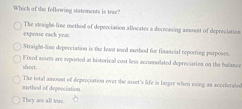 Which of the following statements is true?
The straight-line method of depreciation allocates a decreasing amount of depreciation
expense each year.
Straight-line depreciation is the least used method for financial reporting purposes.
Fixed assets are reported at historical cost less accumulated depreciation on the balance
sheet.
The total amount of depreciation over the asset’s life is larger when using an accelerated
method of depreciation.
They are all true.