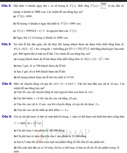 Một đám vi khuẩn ngày thứ x có số lượng là N(x) , Biết rằng overline N'(x)= 2000/1+x  và lúc đầu số
lượng vi khuẩn là 5000 con. Các mệnh đề sau đúng hay sai?
a) N'(1)=1000.
b) Số lượng vi khuẩn ở ngày thứ nhất là N'(1)=1000 con.
c) N(x)=2000ln |1+x|+C là nguyên hàm của N'(x)
d) Ngày thứ 12 số lượng vi khuẩn là 1030 con.
Câu 3: Tại một lễ hội dân gian, tốc độ thay đổi lượng khách tham dự được biểu diễn bằng hàm số
B'(t)=8(2t-5)^3+64 , trong đó / tính bằng giờ (0≤ t≤ 10),B'(t) tinh bằng khách/giờ. Sau một
giờ, 400 người đã có mặt tại lễ hội. Các mệnh đề sau đúng hay sai?
a) Lượng khách tham dự lễ hội được biểu diễn bằng hàm số B(t)=(2t-5)^4+64t.
b) Sau 2 giờ, sẽ có 700 khách tham dự lễ hội.
c) Sau 3 giờ, sẽ có 846 khách tham dự lễ hội.
l_J
d) Số lượng khách tham dự lệ hội lớn nhất là 51520.
Câu 4: Một vật chuyển động với gia tốc a(t)=2t-6(m/s^2). Vận tốc ban đầu của vật là 25 m/s. Các
mệnh đề sau đúng hay sai?
a) Vận tốc của vật chuyển động là một nguyên hàm của hàm số a(t).
b) Tại thời điểm t=0 thì vận tốc của vật bằng 25 m/s .
c) Vận tốc của vật là 13 m/s sau khi chuyển động với gia tốc đó được 2 s .
d) Vận tốc của vật bé nhất tại thời điểm t=3s.
Câu 5: Giả sử chi phí mua và bảo trì một thiết bị trong x năm có thể được mô hình hóa theo công thức
C=5000(25+3∈tlimits _0^(tt^frac 1)4dt).
a) Chi phí mua 1 sản phẩm là 100.000 đồng.
b) Chi phí bảo trì năm đầu tiên của 1 sản phẩm là 12.000 đồng,
c) Sau 6,5 năm thì số tiền mua một sản phầm bằng số tiền bảo trì sản phầm đó.
d) Nếu một nhà đầu tư có 10 triệu, thì họ có thể mua và bảo trì tối đa 30 sản phầm trong 10
năm,