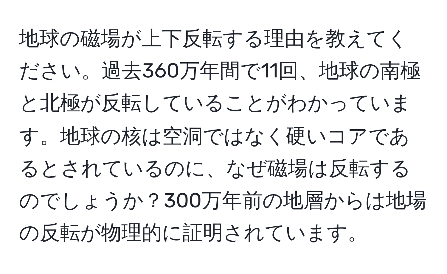 地球の磁場が上下反転する理由を教えてください。過去360万年間で11回、地球の南極と北極が反転していることがわかっています。地球の核は空洞ではなく硬いコアであるとされているのに、なぜ磁場は反転するのでしょうか？300万年前の地層からは地場の反転が物理的に証明されています。