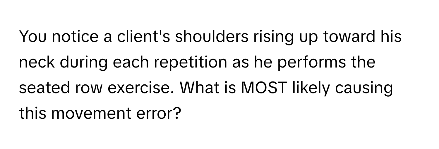 You notice a client's shoulders rising up toward his neck during each repetition as he performs the seated row exercise. What is MOST likely causing this movement error?