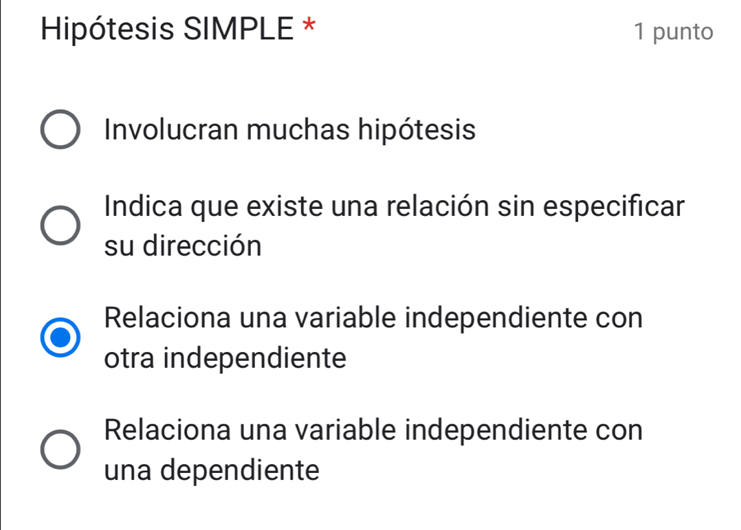 Hipótesis SIMPLE * 1 punto
Involucran muchas hipótesis
Indica que existe una relación sin especificar
su dirección
Relaciona una variable independiente con
otra independiente
Relaciona una variable independiente con
una dependiente