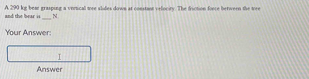 A 290 kg bear grasping a vertical tree slides down at constant velocity. The friction force between the tree 
and the bear is _N. 
Your Answer: 
I 
Answer