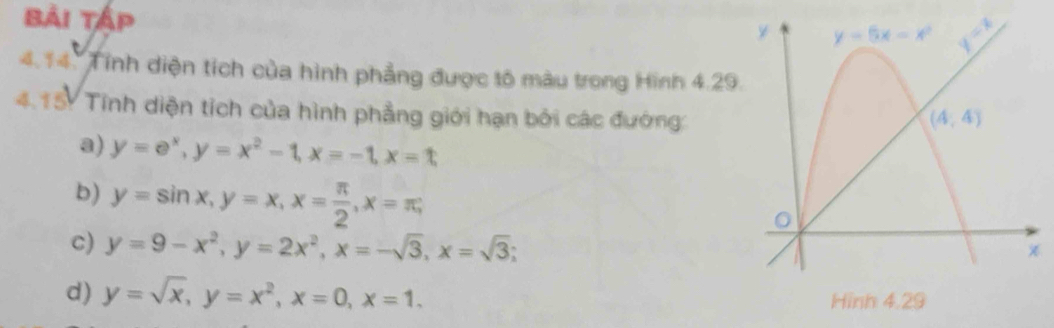 Bải Tập 
4.14. Tính diện tích của hình phẳng được tố màu trong Hình 4.29
4.15. Tính diện tích của hình phẳng giới hạn bởi các đướng:
a) y=e^x,y=x^2-1,x=-1,x=t
b) y=sin x,y=x,x= π /2 ,x=π ,
c) y=9-x^2,y=2x^2,x=-sqrt(3),x=sqrt(3);
d) y=sqrt(x),y=x^2,x=0,x=1.