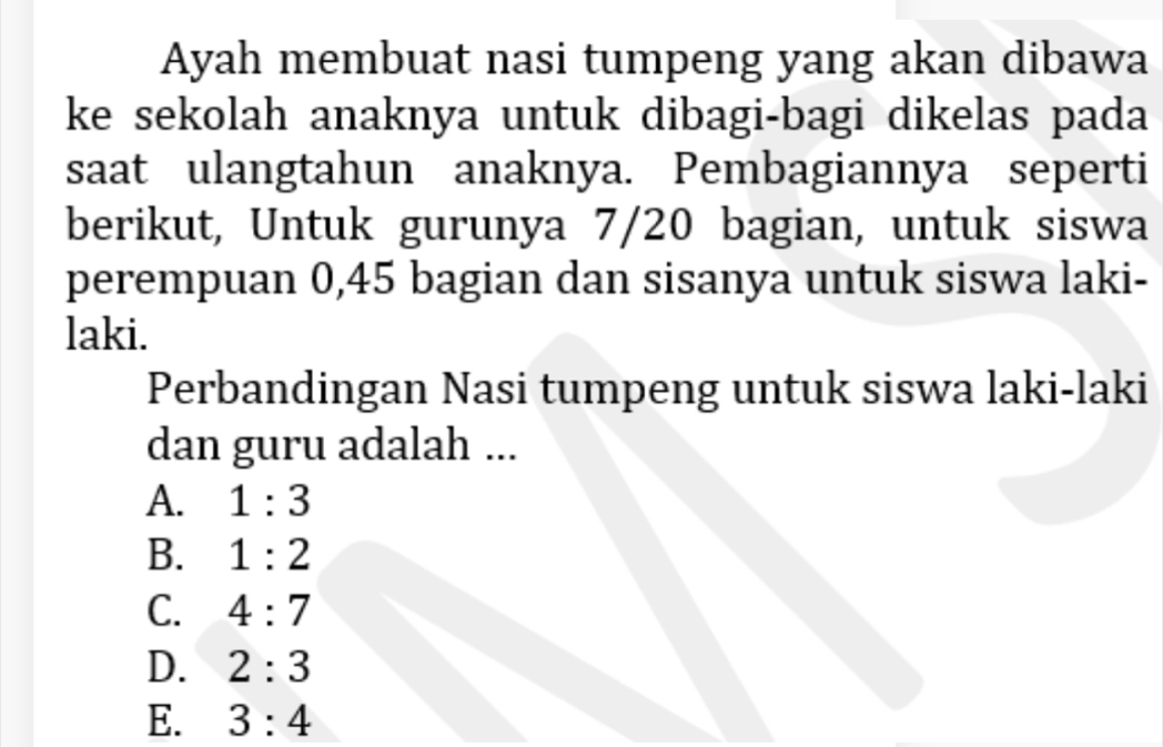 Ayah membuat nasi tumpeng yang akan dibawa
ke sekolah anaknya untuk dibagi-bagi dikelas pada
saat ulangtahun anaknya. Pembagiannya seperti
berikut, Untuk gurunya 7/20 bagian, untuk siswa
perempuan 0, 45 bagian dan sisanya untuk siswa laki-
laki.
Perbandingan Nasi tumpeng untuk siswa laki-laki
dan guru adalah ...
A. 1:3
B. 1:2
C. 4:7
D. 2:3
E. 3:4