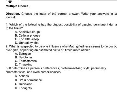 Direction. Choose the letter of the correct answer. Write your answers in yo
journal .
1. Which of the following has the biggest possibility of causing permanent dama
to the brain?
A. Addictive drugs
B. Cellular phones
C. Too little sleep
D. Unhealthy diet
2. What is suspected to be one influence why Math giftedness seems to favour bo
over girls, appearing an estimated six to 13 times more often?
A. Estrogen
B. Serotonin
C. Testosterone
D. Thyroxine
3. It determines a person's preferences, problem-solving style, personality
characteristics, and even career choices.
A. Actions
B. Brain dominance
C. Decisions
D. Thoughts