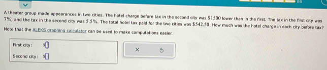 A theater group made appearances in two cities. The hotel charge before tax in the second city was $1500 lower than in the first. The tax in the first city was
7%, and the tax in the second city was 5.5%. The total hotel tax paid for the two cities was $542.50. How much was the hotel charge in each city before tax? 
Note that the ALEKS graphing calculator can be used to make computations easier. 
First city: 5
× 
Second city: