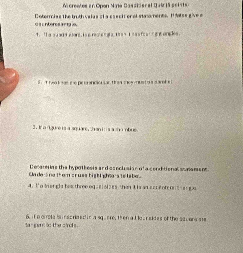 Al creates an Open Note Conditional Quiz (5 points) 
Determine the truth value of a conditional statements. If false give a 
counterexample. 
1. If a quadrilateral is a rectangle, then it has four right angles. 
2. If two lines are perpendicular, then they must be parallel. 
3. If a figure is a square, then it is a rhombus. 
Determine the hypothesis and conclusion of a conditional statement. 
Underline them or use highlighters to label. 
4. If a triangle has three equal sides, then it is an equilateral triangle. 
5. If a circle is inscribed in a square, then all four sides of the square are 
tangent to the circle.