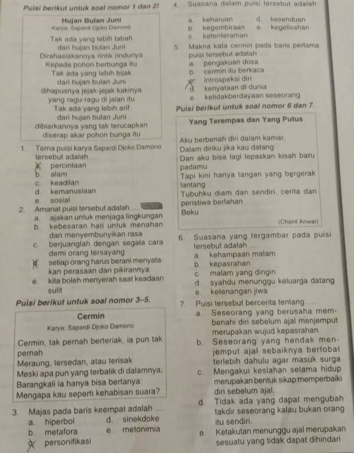 Puisi berikut untuk soal nomor 1 dan 2l 4. Suasana dalam puisi tersebut adalah
Hujan Bulan Juni a keharuan d. kesenduan
Karya: Sapardi Djoko Damono b kegembiraan e. kegelisahan
Tak ada yang lebih tabah c ketenteraman
dari hujan bulan Juni 5 Makna kata cermin pada baris pertama
Dirahasiakannya rintik rindunya puisi fersebut adalah
Kepada pohon berbunga itu a pengakuan dosa
Tak ada yang lebih bijak b cermin itu berkaca
dari hujan bulan Juni introspeksi diri
dihapusnya jejak-jejak kakinya d kenyataan di dunia
yang ragu-ragu di jalan itu e ketidakberdayaan seseorang
Tak ada yang lebih ari! Puisi berikut untuk soal nomor 6 dan 7.
dari hujan bulan Juni
dibiarkannya yang tak terucapkan Yang Terempas dan Yang Putus
diserap akar pohon bunga itu
Aku berbenah diri dalam kamar.
1. Tema puisi karya Sapardi Djoko Damono Dalam diriku jika kau datang
tersebut adalah Dan aku bisa lagi lepaskan kisah baru
percintaan
b. alam padamu
c keadilan Tapi kini hanya tangan yang bergerak
d. kemanusiaan lantang
e sosial Tubuhku diam dan sendiri, cerita dan
2. Amanat puisi tersebut adalah peristiwa berfahan
a. ajakan untuk menjaga lingkungan Beku
b. kebesaran hati untuk menahan (Chairl Anwar)
dan menyembunyikan rasa
c. berjuanglah dengan segala cara 6. Suasana yang tergambar pada puisi
tersebut adalah
demi orang tersayang
setiap orang harus berani menyata a kehampaan malam
kan perasaan dan pikirannya b. kepasrahan
e. kita boleh menyerah saat keadaan c malam yang dingin
d syahdu menunggu keluarga datang
sulit e ketenangan jiwa
Puisi berikut untuk soal nomor 3-5. 7. Puisi tersebut bercerita tentang ....
Cermin a. Seseorang yang berusaha mem-
Karya: Sapardi Djoko Damono benahi diri sebelum ajal menjemput
merupakan wujud kepasrahan
Cermin, tak pernah berteriak, ia pun tak b. Seseorang yang hendak men-
pernah jemput ajal sebaiknya bertobat 
Meraung, tersedan, atau terisak terlebih dahulu agar masuk surga
Meski apa pun yang terbalik di dalamnya; c. Mengakui keslahan selama hidup
Barangkali ia hanya bisa bertanya: merupakan bentuk sikap memperbaiki
Mengapa kau seperti kehabisan suara? diri sebelum ajal
3. Majas pada baris keempat adalah d. Tidak ada yang dapat mengubah
takdir seseorang kalau bukan orang
a hiperbol d. sinekdoke itu sendiri.
b metafora e metonimia e Ketakutan menunggu ajal merupakan
personifikasi sesuatu yang tidak dapat dihindari