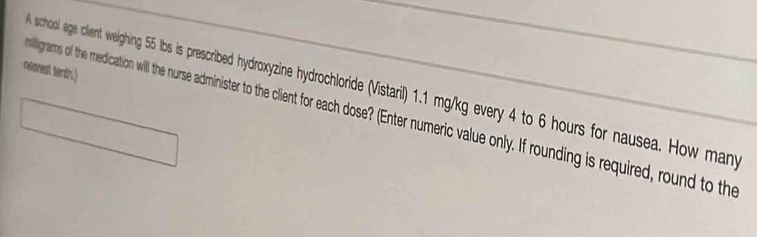 nearest tenth.) 
school age client welighing 55 Ibs is prescribed hydroxzine hydrochloride (Vistari) 1.1 mgy/kg every 4 to 6 hours for nausea. How many
milligrams of the medication will the nurse administer o the cient o each dose? (Enter numeric vale only. If rounding is required, round to the