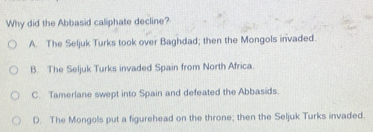 Why did the Abbasid caliphate decline?
A. The Seljuk Turks took over Baghdad; then the Mongols invaded.
B. The Seljuk Turks invaded Spain from North Africa.
C. Tamerlane swept into Spain and defeated the Abbasids.
D. The Mongols put a figurehead on the throne; then the Seljuk Turks invaded.