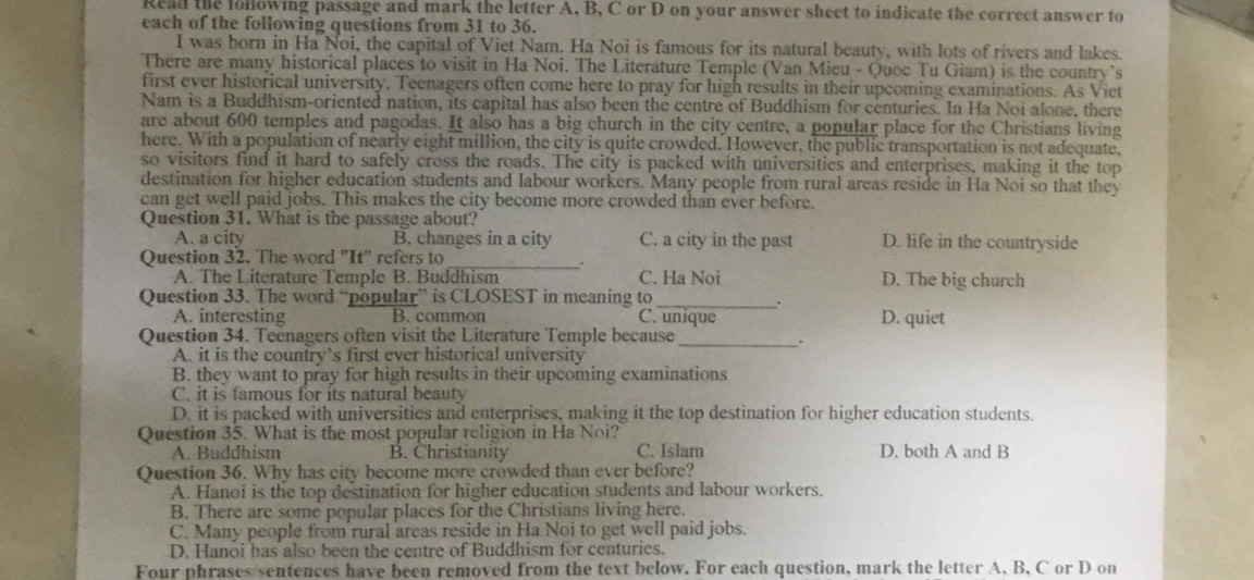 Read the following passage and mark the letter A, B, C or D on your answer sheet to indicate the correct answer to
each of the following questions from 31 to 36.
I was born in Ha Noi, the capital of Viet Nam. Ha Noi is famous for its natural beauty, with lots of rivers and lakes.
There are many historical places to visit in Ha Noi. The Literature Temple (Van Mieu - Quoc Tu Giam) is the country’s
first ever historical university. Teenagers often come here to pray for high results in their upcoming examinations. As Viet
Nam is a Buddhism-oriented nation, its capital has also been the centre of Buddhism for centuries. In Ha Noi alone, there
are about 600 temples and pagodas. It also has a big church in the city centre, a popular place for the Christians living
here. With a population of nearly eight million, the city is quite crowded. However, the public transportation is not adequate,
so visitors find it hard to safely cross the roads. The city is packed with universities and enterprises, making it the top
destination for higher education students and labour workers. Many people from rural areas reside in Ha Noi so that they
can get well paid jobs. This makes the city become more crowded than ever before.
Question 31. What is the passage about?
A. a city B. changes in a city C. a city in the past D. life in the countryside
Question 32. The word "It' refers to_
A. The Literature Temple B. Buddhism C. Ha Noi D. The big church
.
Question 33. The word “popular” is CLOSEST in meaning to C. unique
A. interesting B. common D. quiet
Question 34. Teenagers often visit the Literature Temple because_
.
A. it is the country’s first ever historical university
B. they want to pray for high results in their upcoming examinations
C. it is famous for its natural beauty
D. it is packed with universities and enterprises, making it the top destination for higher education students.
Question 35. What is the most popular religion in Ha Noi? D. both A and B
A. Buddhism B. Christianity C. Islam
Question 36. Why has city become more crowded than ever before?
A. Hanoi is the top destination for higher education students and labour workers.
B. There are some popular places for the Christians living here.
C. Many people from rural areas reside in Ha Noi to get well paid jobs.
D. Hanoi has also been the centre of Buddhism for centuries.
Four phrases/sentences have been removed from the text below. For each question, mark the letter A, B, C or D on