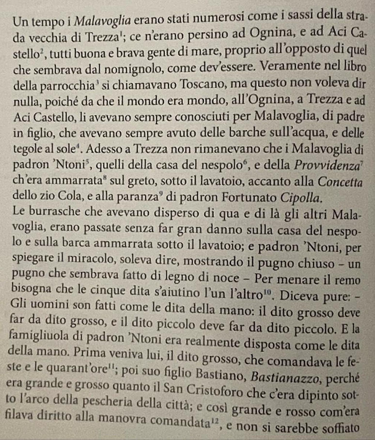 Un tempo i Malavoglia erano stati numerosi come i sassi della stra-
da vecchia di Trezza'; ce nerano persino ad Ognina, e ad Aci Ca
stello^2 , tutti buona e brava gente di mare, proprio all’opposto di quel
che sembrava dal nomignolo, come dev’essere. Veramente nel libro
della parrocchia’ si chiamavano Toscano, ma questo non voleva dir
nulla, poiché da che il mondo era mondo, all’Ognina, a Trezza e ad
Aci Castello, li avevano sempre conosciuti per Malavoglia, di padre
in figlio, che avevano sempre avuto delle barche sull’acqua, e delle
tegole al sole⁴. Adesso a Trezza non rimanevano che i Malavoglia di
padron 'Ntoni", quelli della casa del nespolo", e della Provvidenza'
ch’era ammarrata" sul greto, sotto il lavatoio, accanto alla Concetta
dello zio Cola, e alla paranzaº di padron Fortunato Cipolla.
Le burrasche che avevano disperso di qua e di là gli altri Mala-
voglia, erano passate senza far gran danno sulla casa del nespo-
lo e sulla barca ammarrata sotto il lavatoio; e padron 'Ntoni, per
spiegare il miracolo, soleva dire, mostrando il pugno chiuso - un
pugno che sembrava fatto di legno di noce - Per menare il remo
bisogna che le cinque dita s'aiutino l'un l'altro¹'. Diceva pure: -
Gli uomini son fatti come le dita della mano: il dito grosso deve
far da dito grosso, e il dito piccolo deve far da dito piccolo. E la
famigliuola di padron 'Ntoni era realmente disposta come le dita
della mano. Prima veniva lui, il dito grosso, che comandava le fe-
ste e le quarant’ore''; poi suo figlio Bastiano, Bastianazzo, perché
era grande e grosso quanto il San Cristoforo che c’era dipinto sot-
to l'arco della pescheria della cittá; e così grande e rosso comera
filava diritto alla manovra co mandata^(12) , e non si sarebbe soffiato