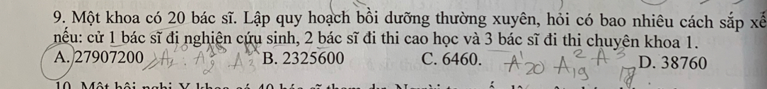 Một khoa có 20 bác sĩ. Lập quy hoạch bồi dưỡng thường xuyên, hỏi có bao nhiêu cách sắp xế
nểu: cử 1 bác sĩ đị nghiện cứu sinh, 2 bác sĩ đi thi cao học và 3 bác sĩ đi thi chuyên khoa 1.
A. 27907200 B. 2325600 C. 6460. D. 38760