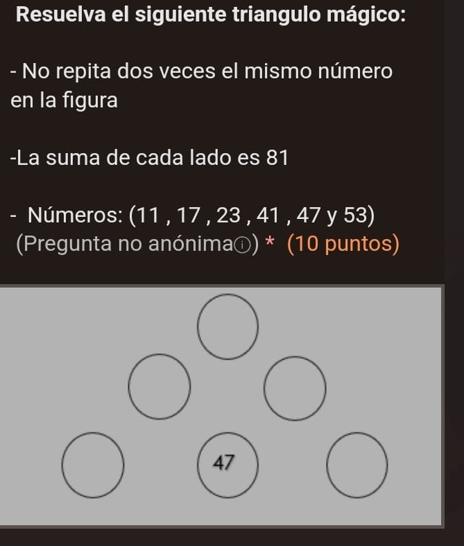 Resuelva el siguiente triangulo mágico:
- No repita dos veces el mismo número
en la figura
-La suma de cada lado es 81
- Números: (11 , 17 , 23 , 41 , 47 y 53)
(Pregunta no anónimaⓘ) * (10 puntos)
47