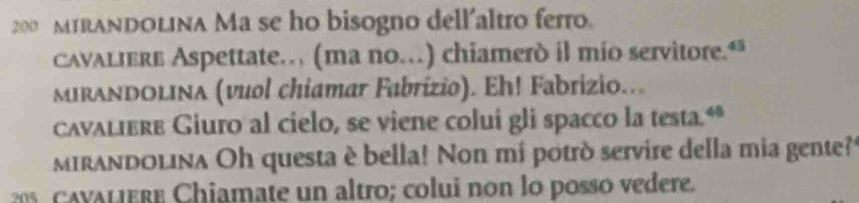 200 M1RANDOLINa Ma se ho bisogno dell'altro ferro. 
cavaliere Aspettate… (ma no…) chiamerd il mio servitore.“ 
MIRANDOLIna (vuol chiamar Fabrizio). Eh! Fabrizio... 
cavaliere Giuro al cielo, se viene colui gli spacco la testa.“* 
mirandolina Oh questa è bella! Non mi potrò servire della mia gente? 
C v al ere Chiamate un altro; colui non lo posso vedere.