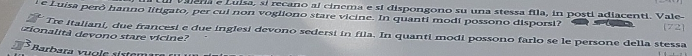 Valera e Luisa, si recano al cinema e si dispongono su una stessa fila, in posti adiacenti. Vale- 
l e Luisa però hanno litigato, per cui non vogliono stare vicine. In quanti modi possono disporsi? 72 
Tre italiani, due francesi e due inglesi devono sedersi in fila. In quanti modi possono farlo se le persone della stessa 
zionalità devono stare vicine? 
Barbara vuole sistem