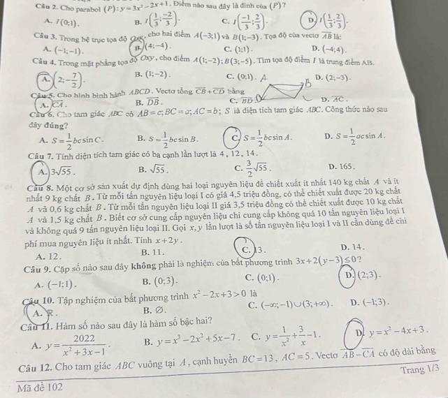 Cho parabol (P):y=3x^2-2x+1. Điểm nào sau đây là đình của (P)?
A. I(0;1). B. I( 1/3 ; (-2)/3 ). C. I( (-1)/3 ; 2/3 ). D. I( 1/3 ; 2/3 ).
Câu 3. Trong bc trục tọa độ Qe, cho hai điểm A(-3;1) và B(1;-3). Tọa độ của veciơ overline AB là:
A. (-1;-1). B. (4;-4). C. (1;1). D. (-4;4).
Câu 4. Trong mặt phẳng tọa độ Oxy , cho điểm A(1;-2);B(3;-5). Tim tọa độ điểm / là trung điểm AB.
A. (2;- 7/2 ). B. (1;-2). C. (0,1) D. (2;-3).
Câu 5. Cho hình bình hành ABCD . Vectơ tổng overline CB+overline CD tàng
A. overline CA. B. overline DB. C. overline BD D. overline AC.
Cầu 6, Cho tam giác ABC có AB=c;BC=a;AC=b; S ià diện tích tam giác ABC. Công thức nào sau
đây đúng? D. S= 1/2 acsin A.
A. S= 1/2 bcsin C· B. S=frac 12^((circ) csin B C. S=frac 1)2bcsin A.
Câu 7. Tính diện tích tam giác có ba cạnh lần lượt là 4, 12, 14.
A. 3sqrt(55). B. sqrt(55). C.  3/2 sqrt(55). D. 165 .
Cầu 8. Một cơ sở sản xuất dự định dùng hai loại nguyên liệu để chiết xuất ít nhất 140 kg chất 4 và ít
nhất 9 kg chất B. Từ mỗi tấn nguyên liệu loại I có giá 4,5 triệu đồng, có thể chiết xuất được 20 kg chất
A và 0,6 kg chất B . Từ mỗi tần nguyên liệu loại II giá 3,5 triệu đồng có thể chiết xuất được 10 kg chất
4 và 1,5 kg chất B . Biết cơ sở cung cấp nguyên liệu chi cung cấp không quá 10 tấn nguyên liệu loại I
và không quá 9 tấn nguyên liệu loại II. Gọi x, y lần lượt là số tấn nguyên liệu loại I và II cần dùng đề chi
phí mua nguyên liệu ít nhất. Tính x+2y. C. 13 .
A. 12. B. 11. D. 14 .
Câu 9. Cặp số nào sau đây không phải là nghiệm của bắt phương trình 3x+2(y-3)≤ 0 ?
A. (-1;1). B. (0;3). C. (0;1). D. (2;3).
Câu 10. Tập nghiệm của bắt phương trình x^2-2x+3>0 là
C.
A. R . B. ∅. (-∈fty ;-1)∪ (3;+∈fty ). D. (-1;3).
Cầu 11. Hàm số nào sau đây là hàm số bậc hai?
A. y= 2022/x^2+3x-1 . B. y=x^3-2x^2+5x-7. C. y= 1/x^2 + 3/x -1. D. y=x^2-4x+3.
Câu 12. Cho tam giác ABC vuông tại A , cạnh huyền BC=13,AC=5. Vecto overline AB-overline CA có độ dài bằng
Trang 1/3
Mã đề 102